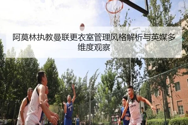 阿莫林执教曼联更衣室管理风格解析与英媒多维度观察